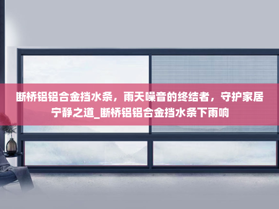 断桥铝铝合金挡水条，雨天噪音的终结者，守护家居宁静之道_断桥铝铝合金挡水条下雨响