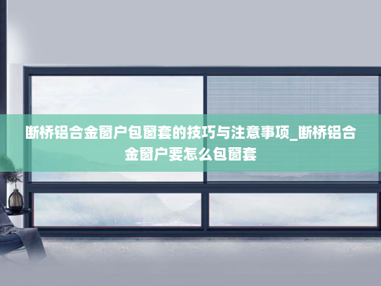 断桥铝合金窗户包窗套的技巧与注意事项_断桥铝合金窗户要怎么包窗套