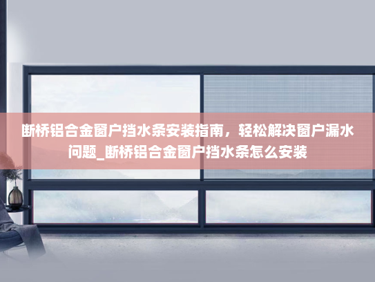 断桥铝合金窗户挡水条安装指南，轻松解决窗户漏水问题_断桥铝合金窗户挡水条怎么安装