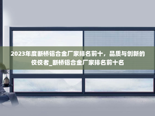 2023年度断桥铝合金厂家排名前十，品质与创新的佼佼者_断桥铝合金厂家排名前十名