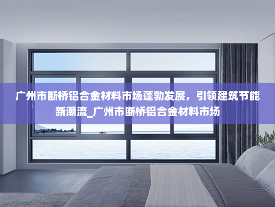 广州市断桥铝合金材料市场蓬勃发展，引领建筑节能新潮流_广州市断桥铝合金材料市场