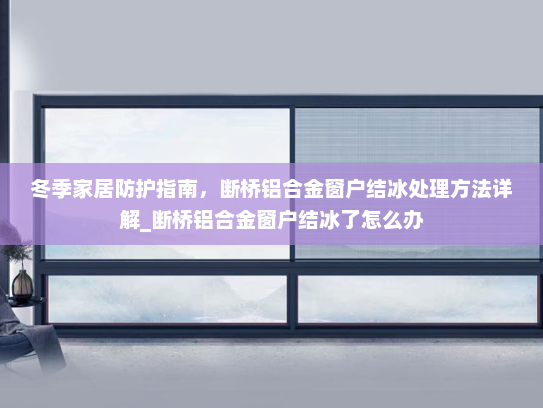 冬季家居防护指南，断桥铝合金窗户结冰处理方法详解_断桥铝合金窗户结冰了怎么办