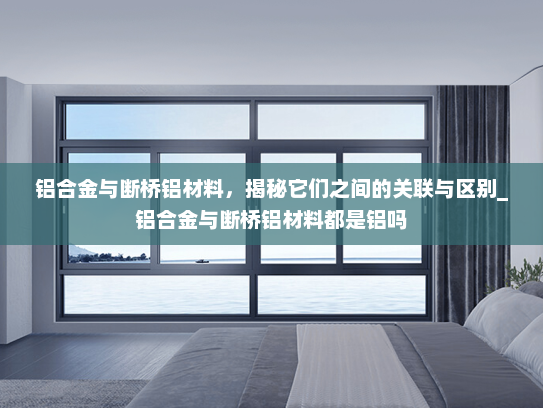 铝合金与断桥铝材料，揭秘它们之间的关联与区别_铝合金与断桥铝材料都是铝吗