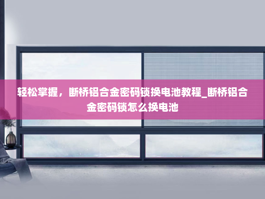 轻松掌握，断桥铝合金密码锁换电池教程_断桥铝合金密码锁怎么换电池