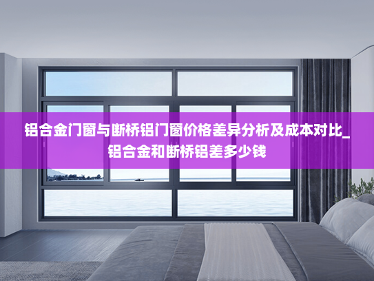 铝合金门窗与断桥铝门窗价格差异分析及成本对比_铝合金和断桥铝差多少钱
