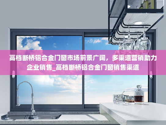 高档断桥铝合金门窗市场前景广阔，多渠道营销助力企业销售_高档断桥铝合金门窗销售渠道