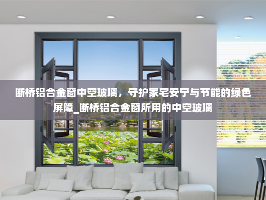 断桥铝合金窗中空玻璃，守护家宅安宁与节能的绿色屏障_断桥铝合金窗所用的中空玻璃