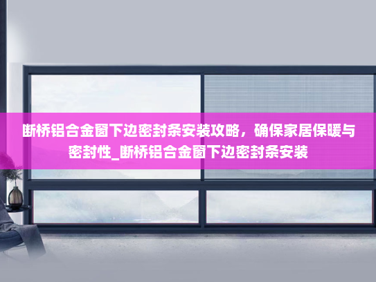 断桥铝合金窗下边密封条安装攻略，确保家居保暖与密封性_断桥铝合金窗下边密封条安装