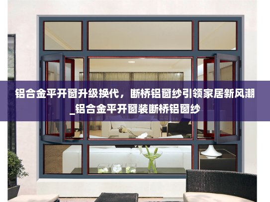 铝合金平开窗升级换代，断桥铝窗纱引领家居新风潮_铝合金平开窗装断桥铝窗纱