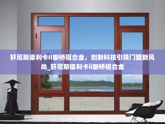 轩尼斯德利卡II断桥铝合金，创新科技引领门窗新风尚_轩尼斯德利卡ii断桥铝合金