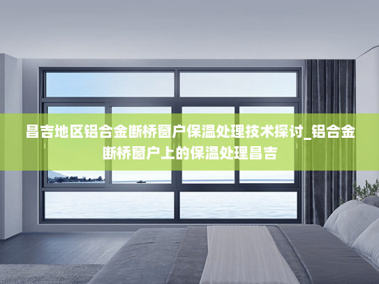昌吉地区铝合金断桥窗户保温处理技术探讨_铝合金断桥窗户上的保温处理昌吉