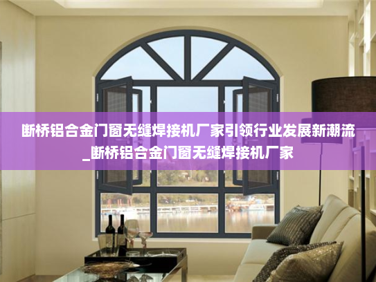 断桥铝合金门窗无缝焊接机厂家引领行业发展新潮流_断桥铝合金门窗无缝焊接机厂家