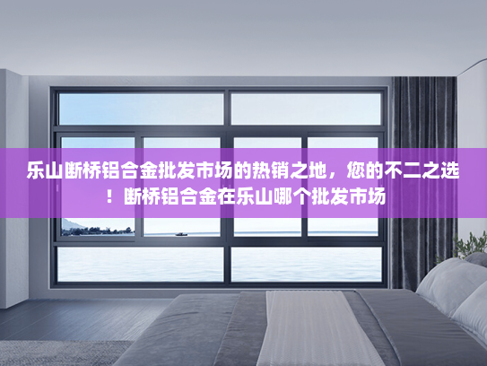 乐山断桥铝合金批发市场的热销之地，您的不二之选！断桥铝合金在乐山哪个批发市场