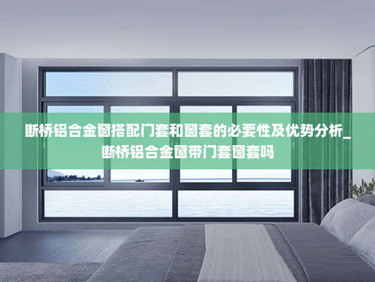 断桥铝合金窗搭配门套和窗套的必要性及优势分析_断桥铝合金窗带门套窗套吗