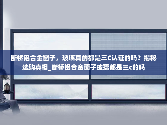 断桥铝合金窗子，玻璃真的都是三C认证的吗？揭秘选购真相_断桥铝合金窗子玻璃都是三c的吗
