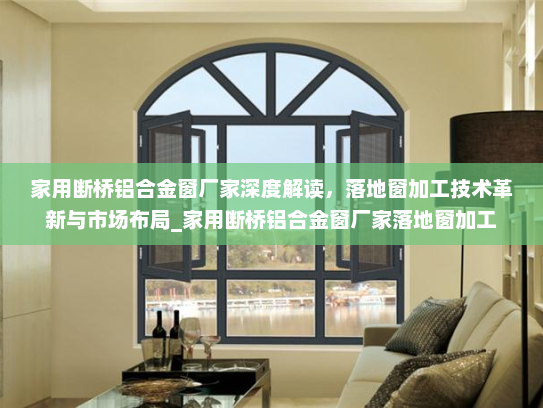 家用断桥铝合金窗厂家深度解读，落地窗加工技术革新与市场布局_家用断桥铝合金窗厂家落地窗加工