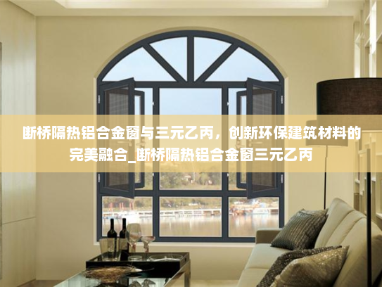 断桥隔热铝合金窗与三元乙丙，创新环保建筑材料的完美融合_断桥隔热铝合金窗三元乙丙