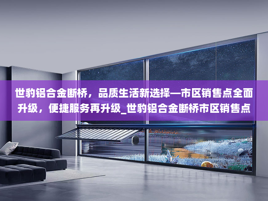 世豹铝合金断桥，品质生活新选择—市区销售点全面升级，便捷服务再升级_世豹铝合金断桥市区销售点