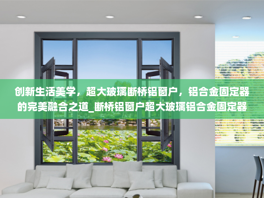 创新生活美学，超大玻璃断桥铝窗户，铝合金固定器的完美融合之道_断桥铝窗户超大玻璃铝合金固定器