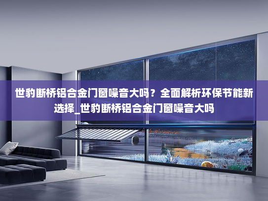 世豹断桥铝合金门窗噪音大吗？全面解析环保节能新选择_世豹断桥铝合金门窗噪音大吗