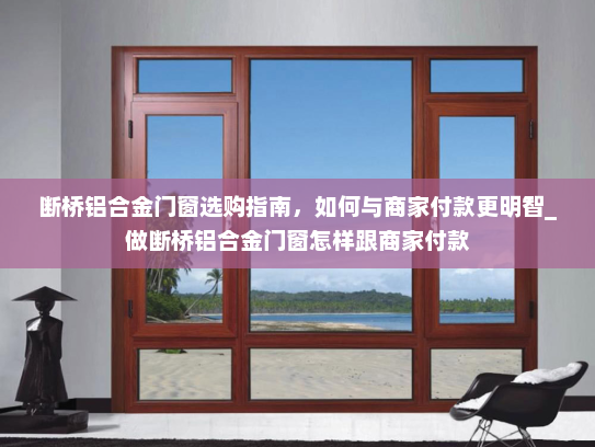 断桥铝合金门窗选购指南，如何与商家付款更明智_做断桥铝合金门窗怎样跟商家付款
