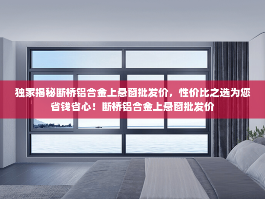 独家揭秘断桥铝合金上悬窗批发价，性价比之选为您省钱省心！断桥铝合金上悬窗批发价