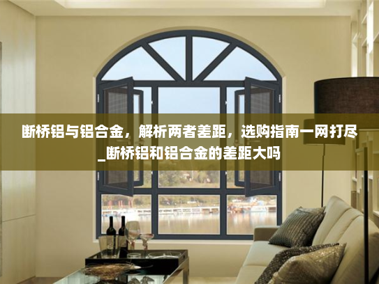 断桥铝与铝合金，解析两者差距，选购指南一网打尽_断桥铝和铝合金的差距大吗