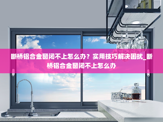 断桥铝合金窗闭不上怎么办？实用技巧解决困扰_断桥铝合金窗闭不上怎么办