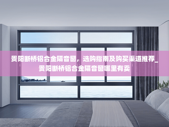 贵阳断桥铝合金隔音窗，选购指南及购买渠道推荐_贵阳断桥铝合金隔音窗哪里有卖
