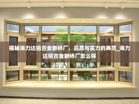 揭秘海力达铝合金断桥厂，品质与实力的典范_海力达铝合金断桥厂怎么样