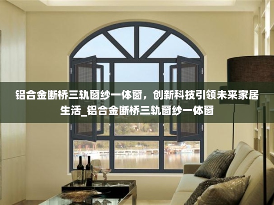 铝合金断桥三轨窗纱一体窗，创新科技引领未来家居生活_铝合金断桥三轨窗纱一体窗