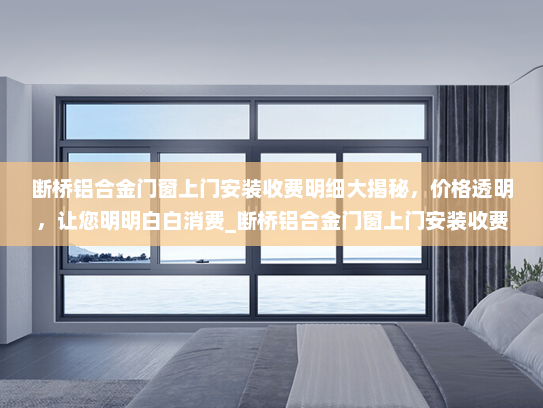 断桥铝合金门窗上门安装收费明细大揭秘，价格透明，让您明明白白消费_断桥铝合金门窗上门安装收费明细