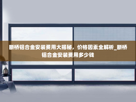 断桥铝合金安装费用大揭秘，价格因素全解析_断桥铝合金安装费用多少钱