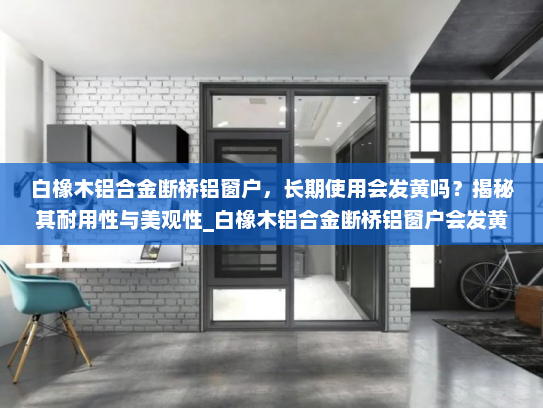 白橡木铝合金断桥铝窗户，长期使用会发黄吗？揭秘其耐用性与美观性_白橡木铝合金断桥铝窗户会发黄吗