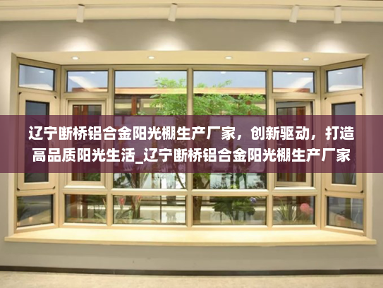辽宁断桥铝合金阳光棚生产厂家，创新驱动，打造高品质阳光生活_辽宁断桥铝合金阳光棚生产厂家