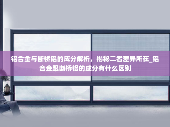 铝合金与断桥铝的成分解析，揭秘二者差异所在_铝合金跟断桥铝的成分有什么区别