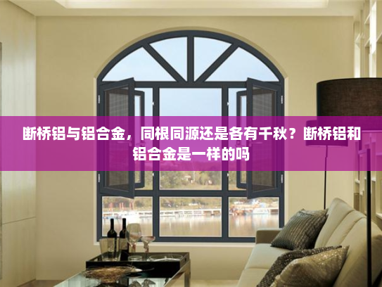 断桥铝与铝合金，同根同源还是各有千秋？断桥铝和铝合金是一样的吗