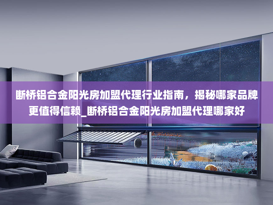 断桥铝合金阳光房加盟代理行业指南，揭秘哪家品牌更值得信赖_断桥铝合金阳光房加盟代理哪家好