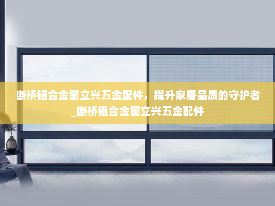断桥铝合金窗立兴五金配件，提升家居品质的守护者_断桥铝合金窗立兴五金配件