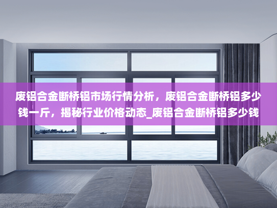 废铝合金断桥铝市场行情分析，废铝合金断桥铝多少钱一斤，揭秘行业价格动态_废铝合金断桥铝多少钱一斤