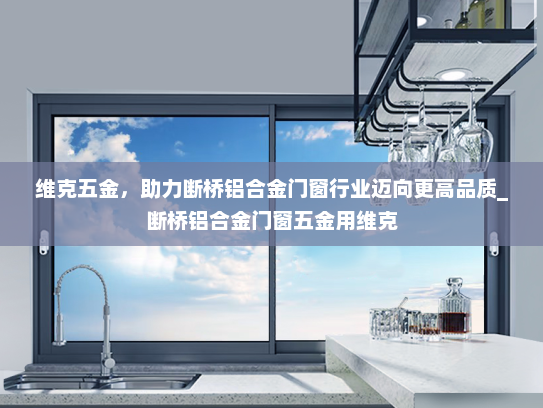 维克五金，助力断桥铝合金门窗行业迈向更高品质_断桥铝合金门窗五金用维克