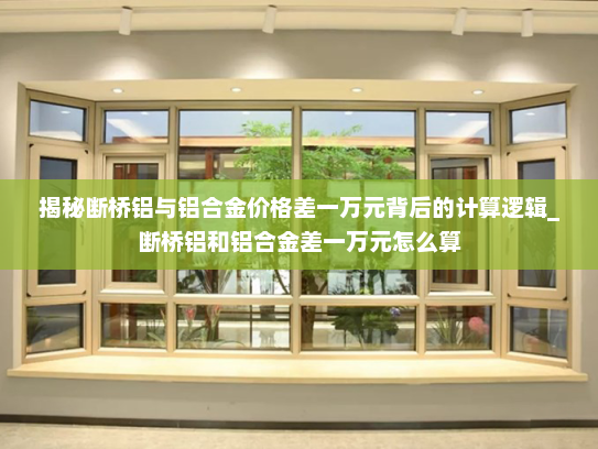 揭秘断桥铝与铝合金价格差一万元背后的计算逻辑_断桥铝和铝合金差一万元怎么算