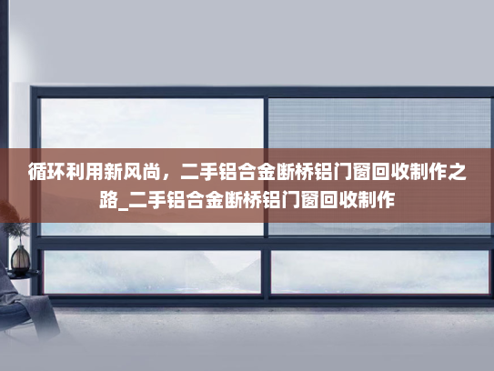 循环利用新风尚，二手铝合金断桥铝门窗回收制作之路_二手铝合金断桥铝门窗回收制作