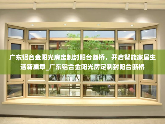 广东铝合金阳光房定制封阳台断桥，开启智能家居生活新篇章_广东铝合金阳光房定制封阳台断桥