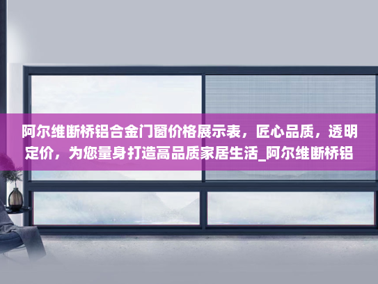 阿尔维断桥铝合金门窗价格展示表，匠心品质，透明定价，为您量身打造高品质家居生活_阿尔维断桥铝合金门窗价格展示表