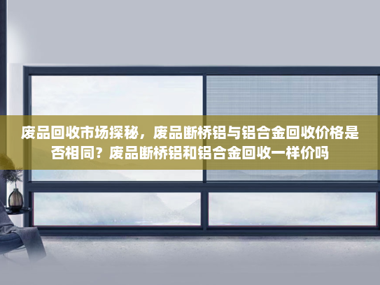 废品回收市场探秘，废品断桥铝与铝合金回收价格是否相同？废品断桥铝和铝合金回收一样价吗