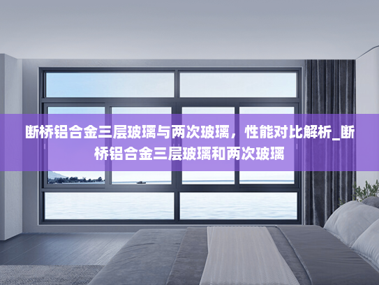 断桥铝合金三层玻璃与两次玻璃，性能对比解析_断桥铝合金三层玻璃和两次玻璃