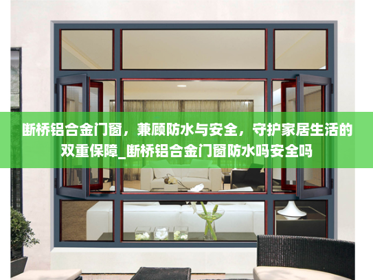 断桥铝合金门窗，兼顾防水与安全，守护家居生活的双重保障_断桥铝合金门窗防水吗安全吗