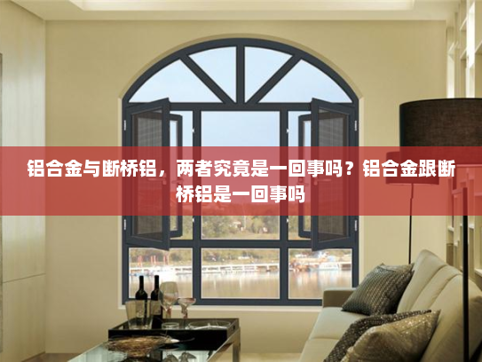 铝合金与断桥铝，两者究竟是一回事吗？铝合金跟断桥铝是一回事吗