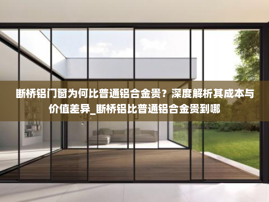 断桥铝门窗为何比普通铝合金贵？深度解析其成本与价值差异_断桥铝比普通铝合金贵到哪